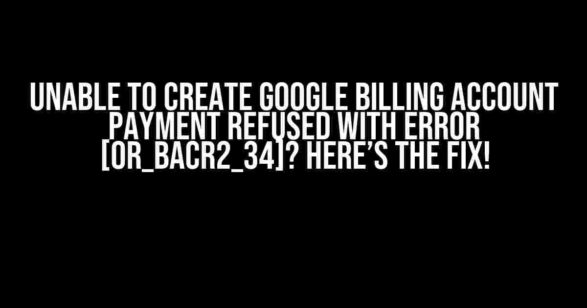 Unable to Create Google Billing Account Payment Refused with Error [OR_BACR2_34]? Here’s the Fix!