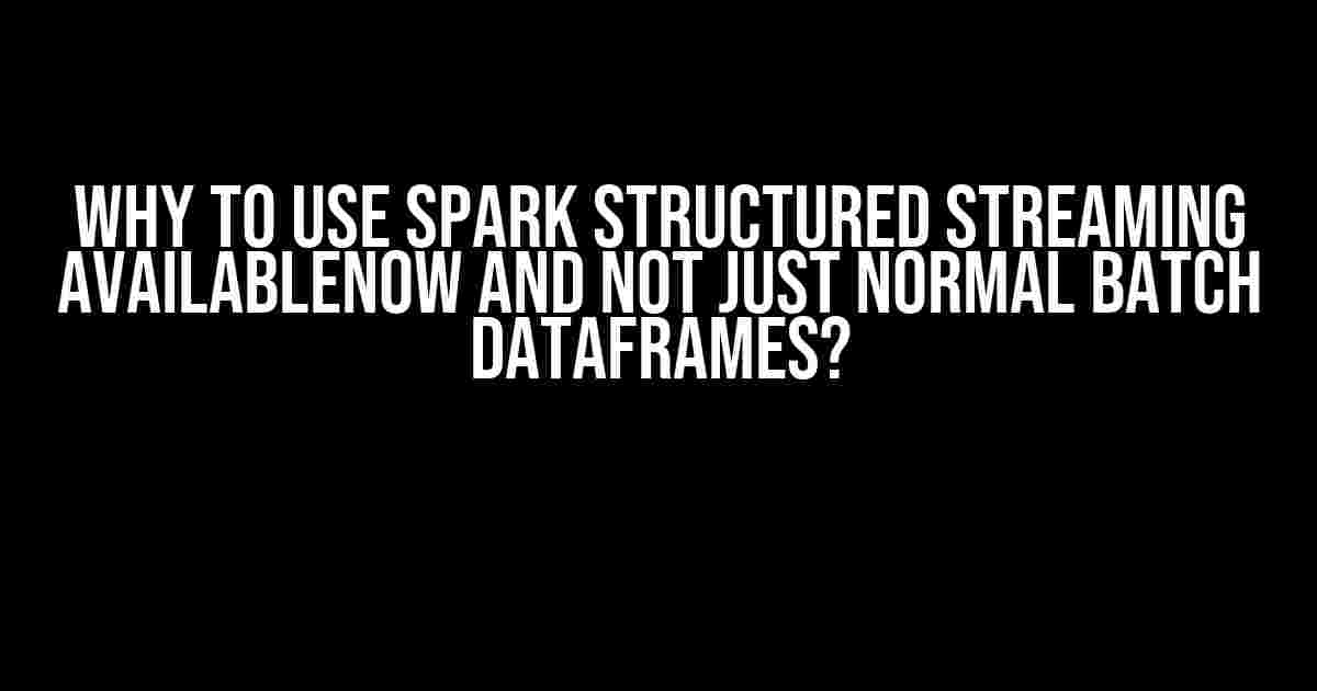 Why to use Spark Structured Streaming AvailableNow and not just normal batch DataFrames?